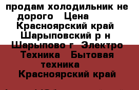 продам холодильник не дорого › Цена ­ 700 - Красноярский край, Шарыповский р-н, Шарыпово г. Электро-Техника » Бытовая техника   . Красноярский край